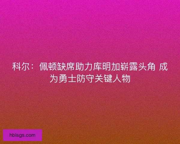 科尔:佩顿缺席助力库明加崭露头角 成为勇士防守关键人物 科尔:佩顿缺席助力库明加崭露头角 成为勇士防守关键人物