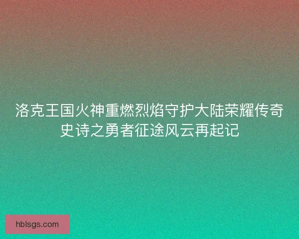 洛克王国火神重燃烈焰守护大陆荣耀传奇史诗之勇者征途风云再起记 洛克王国火神重燃烈焰守护大陆荣耀传奇史诗之勇者征途风云再起记