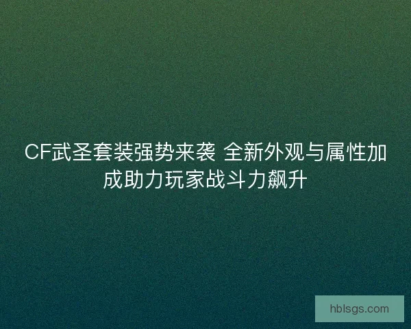 CF武圣套装强势来袭 全新外观与属性加成助力玩家战斗力飙升