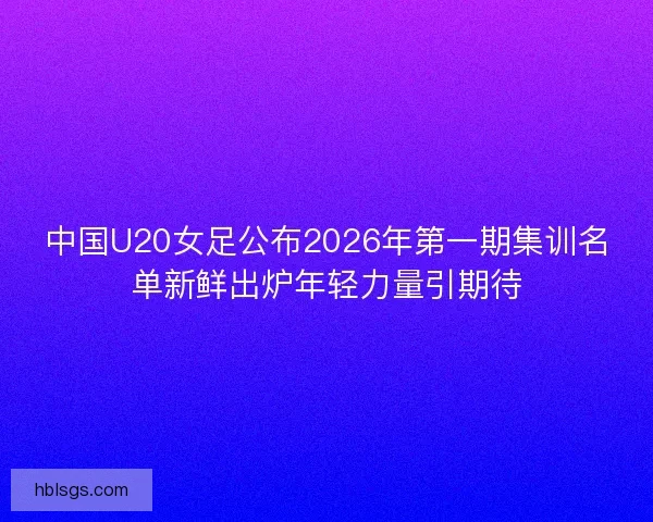 中国U20女足公布2026年第一期集训名单新鲜出炉年轻力量引期待