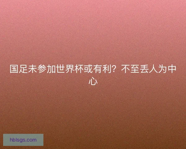 国足未参加世界杯或有利？不至丢人为中心