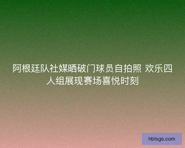 阿根廷队社媒晒破门球员自拍照 欢乐四人组展现赛场喜悦时刻