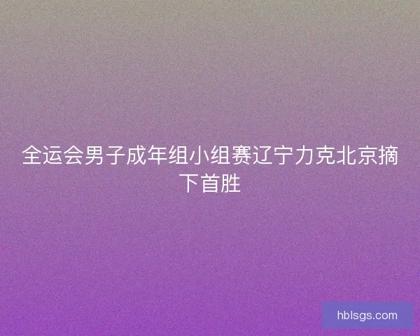全运会男子成年组小组赛辽宁力克北京摘下首胜