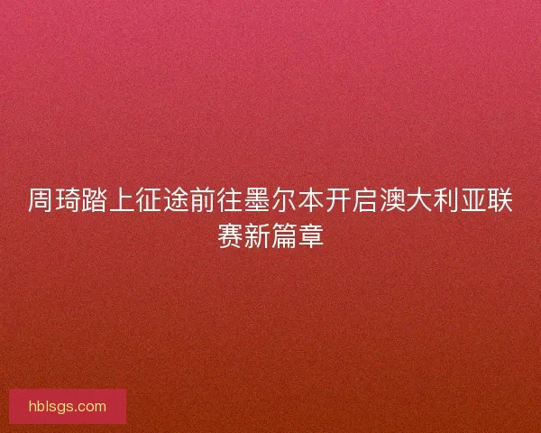 周琦踏上征途前往墨尔本开启澳大利亚联赛新篇章 周琦踏上征途前往墨尔本开启澳大利亚联赛新篇章