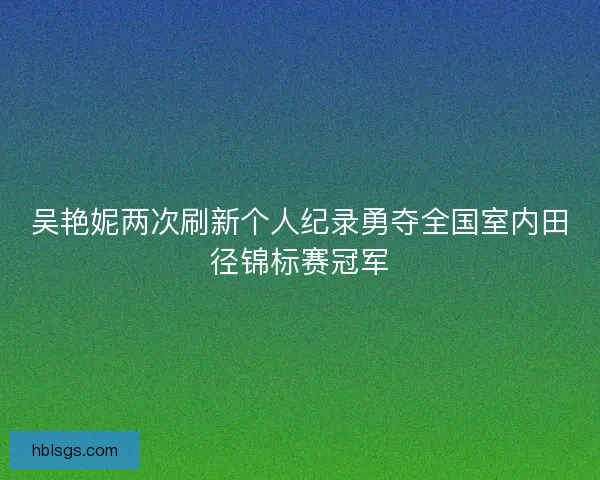 吴艳妮两次刷新个人纪录勇夺全国室内田径锦标赛冠军 吴艳妮两次刷新个人纪录勇夺全国室内田径锦标赛冠军