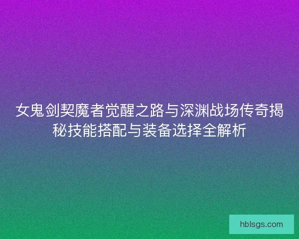 女鬼剑契魔者觉醒之路与深渊战场传奇揭秘技能搭配与装备选择全解析 女鬼剑契魔者觉醒之路与深渊战场传奇揭秘技能搭配与装备选择全解析