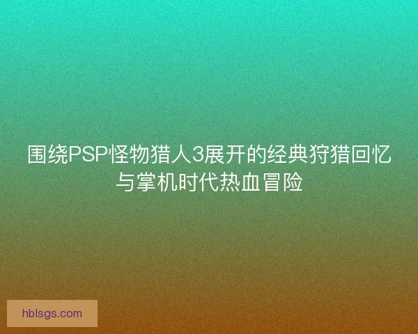 围绕PSP怪物猎人3展开的经典狩猎回忆与掌机时代热血冒险 围绕PSP怪物猎人3展开的经典狩猎回忆与掌机时代热血冒险