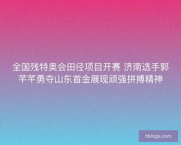 全国残特奥会田径项目开赛 济南选手郭芊芊勇夺山东首金展现顽强拼搏精神