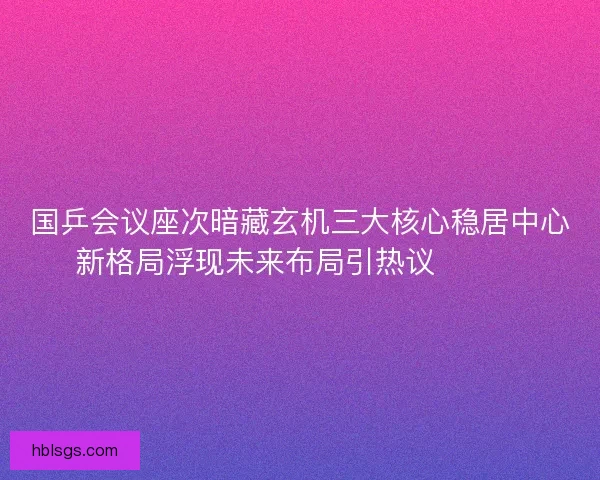 国乒会议座次暗藏玄机三大核心稳居中心新格局浮现未来布局引热议🔥🇨🇳