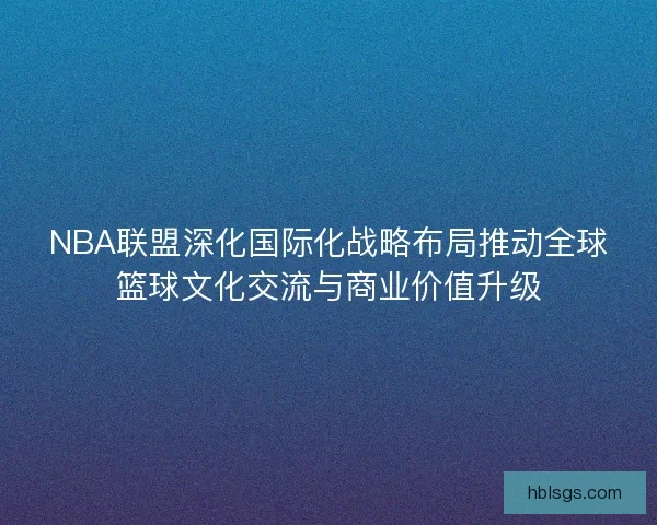 NBA联盟深化国际化战略布局推动全球篮球文化交流与商业价值升级