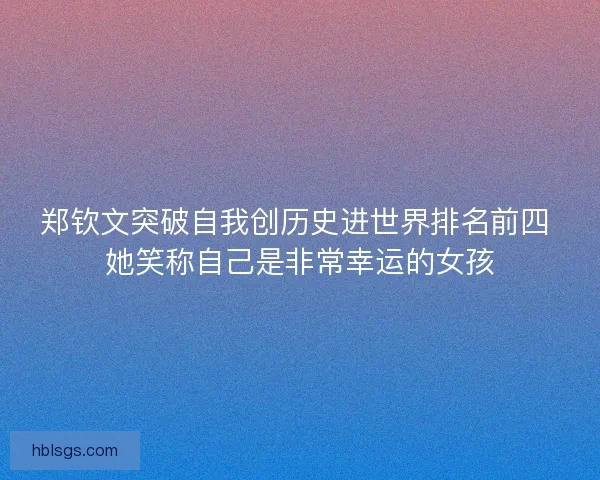 郑钦文突破自我创历史进世界排名前四 她笑称自己是非常幸运的女孩