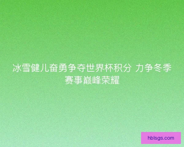 冰雪健儿奋勇争夺世界杯积分 力争冬季赛事巅峰荣耀